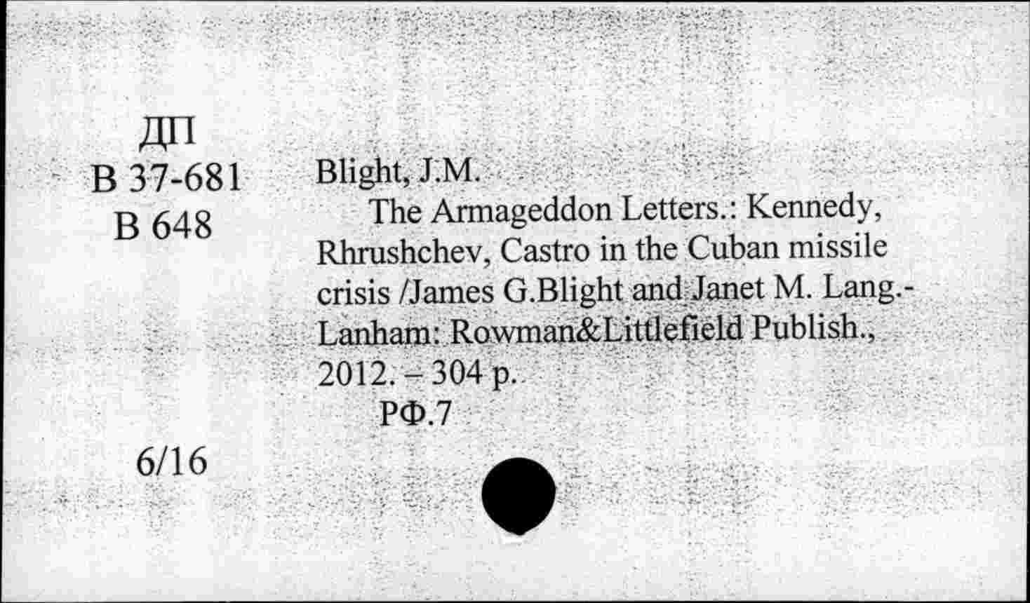 ﻿B 37-681
B 648
Blight, J.M.
The Armageddon Letters.: Kennedy, Rhrushchev, Castro in the Cuban missile crisis /James G.Blight and Janet M. Lang.-Lanham: Row inan&Littlefield Publish., 2012,-304 p.
PO.7
6/16